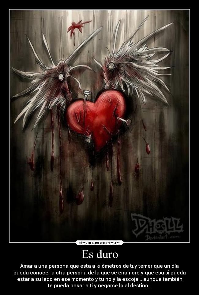 Es duro - Amar a una persona que esta a kilómetros de ti,y temer que un día
pueda conocer a otra persona de la que se enamore y que esa si pueda
estar a su lado en ese momento y tu no y la escoja... aunque también
te pueda pasar a ti y negarse lo al destino...