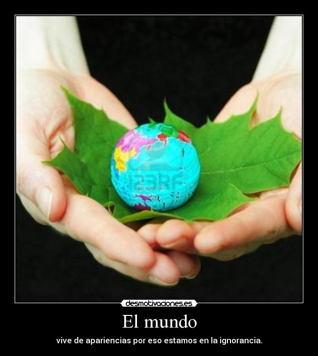 El mundo - vive de apariencias por eso estamos en la ignorancia.