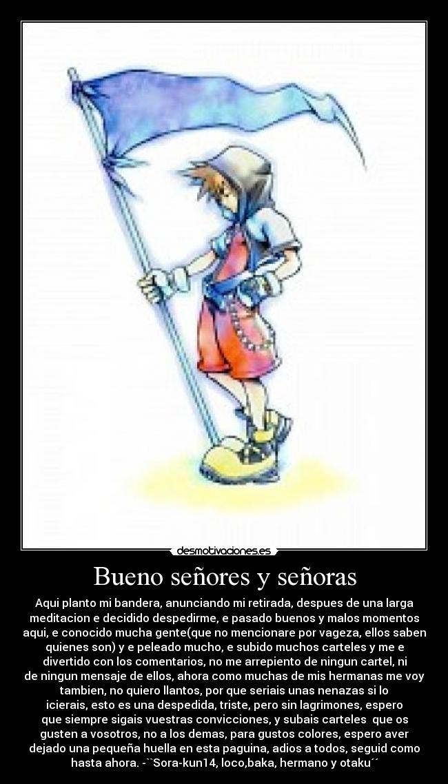 Bueno señores y señoras - Aqui planto mi bandera, anunciando mi retirada, despues de una larga
meditacion e decidido despedirme, e pasado buenos y malos momentos
aqui, e conocido mucha gente(que no mencionare por vageza, ellos saben
quienes son) y e peleado mucho, e subido muchos carteles y me e
divertido con los comentarios, no me arrepiento de ningun cartel, ni
de ningun mensaje de ellos, ahora como muchas de mis hermanas me voy
tambien, no quiero llantos, por que seriais unas nenazas si lo
icierais, esto es una despedida, triste, pero sin lagrimones, espero
que siempre sigais vuestras convicciones, y subais carteles que os
gusten a vosotros, no a los demas, para gustos colores, espero aver
dejado una pequeña huella en esta paguina, adios a todos, seguid como
hasta ahora. -``Sora-kun14, loco,baka, hermano y otaku´´
