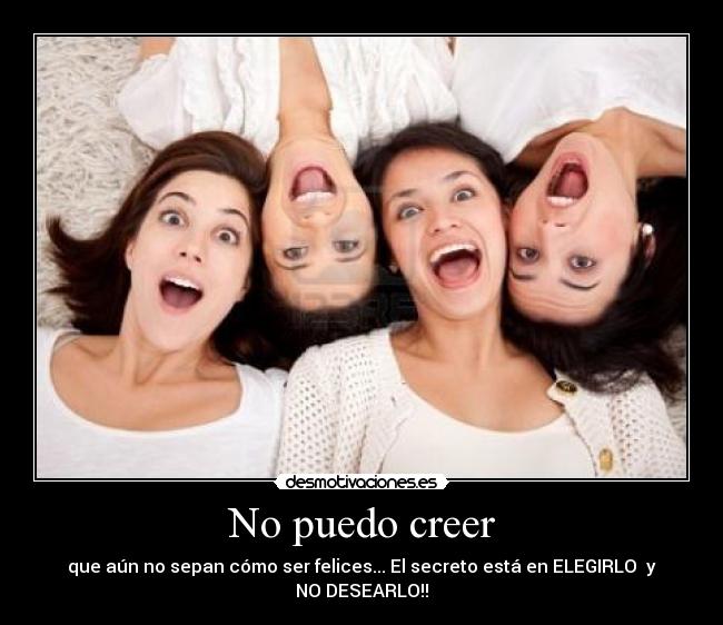 No puedo creer - que aún no sepan cómo ser felices... El secreto está en ELEGIRLO y NO DESEARLO!!