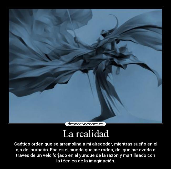 La realidad - Caótico orden que se arremolina a mi alrededor, mientras sueño en el
ojo del huracán. Ese es el mundo que me rodea, del que me evado a
través de un velo forjado en el yunque de la razón y martilleado con
la técnica de la imaginación.