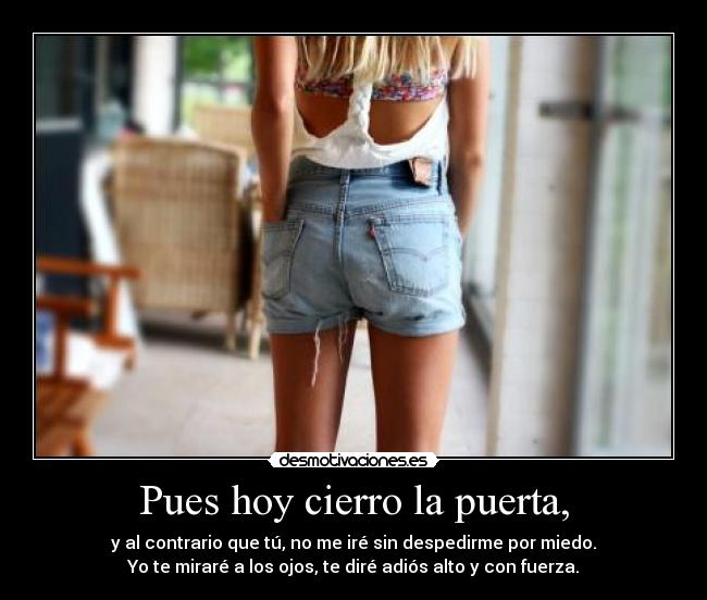 Pues hoy cierro la puerta, - y al contrario que tú, no me iré sin despedirme por miedo.
Yo te miraré a los ojos, te diré adiós alto y con fuerza.