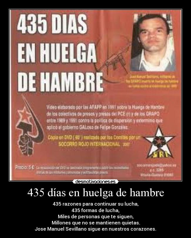 435 días en huelga de hambre - 435 razones para continuar su lucha,
435 formas de lucha,
Miles de personas que te siguen,
Millones que no se mantienen quietas.
Jose Manuel Sevillano sigue en nuestros corazones.