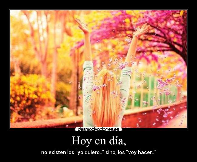 Hoy en día, - no existen los yo quiero.. sino, los voy hacer..