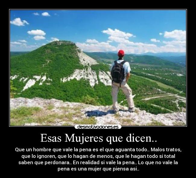 Esas Mujeres que dicen.. - Que un hombre que vale la pena es el que aguanta todo.. Malos tratos,
que lo ignoren, que lo hagan de menos, que le hagan todo si total
saben que perdonara.. En realidad si vale la pena.. Lo que no vale la
pena es una mujer que piensa asi..