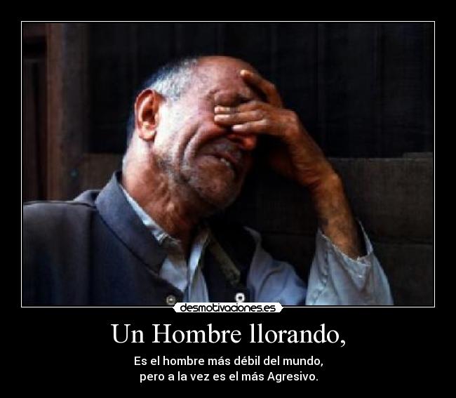 Un Hombre llorando, - Es el hombre más débil del mundo,
pero a la vez es el más Agresivo.