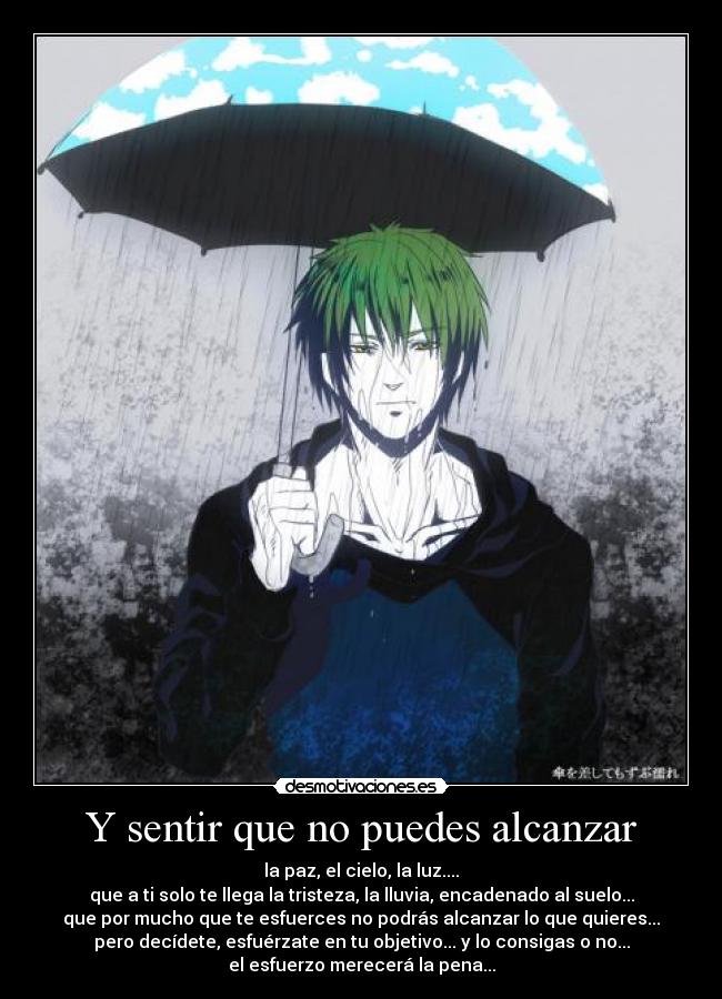 Y sentir que no puedes alcanzar - la paz, el cielo, la luz....
que a ti solo te llega la tristeza, la lluvia, encadenado al suelo...
que por mucho que te esfuerces no podrás alcanzar lo que quieres...
pero decídete, esfuérzate en tu objetivo... y lo consigas o no...
el esfuerzo merecerá la pena...
