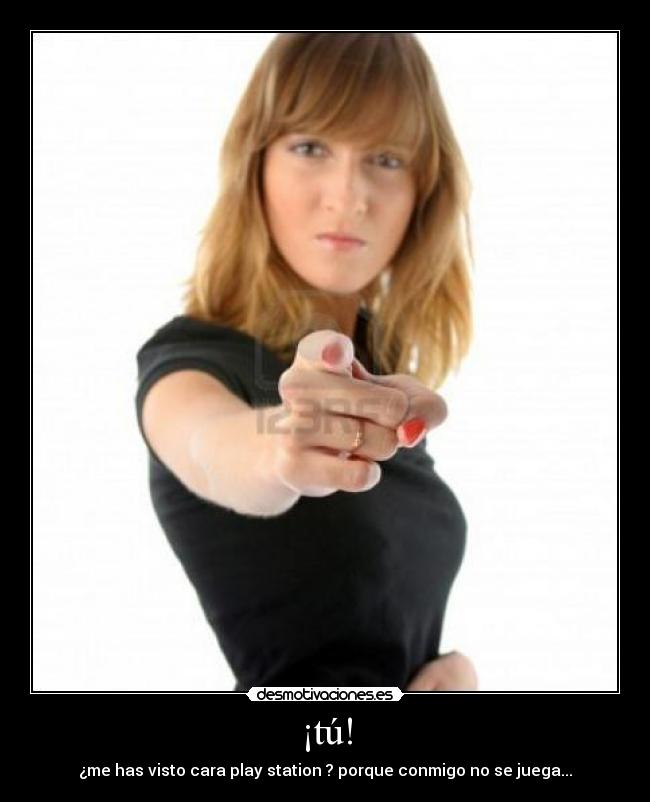 ¡tú! - ¿me has visto cara play station ? porque conmigo no se juega...