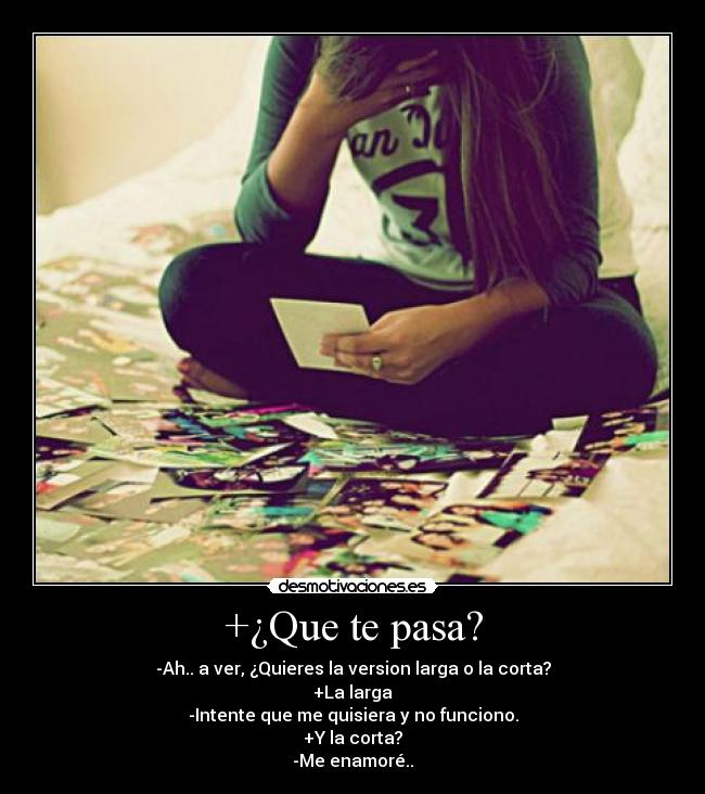 +¿Que te pasa? - -Ah.. a ver, ¿Quieres la version larga o la corta?
+La larga
-Intente que me quisiera y no funciono.
+Y la corta?
-Me enamoré..