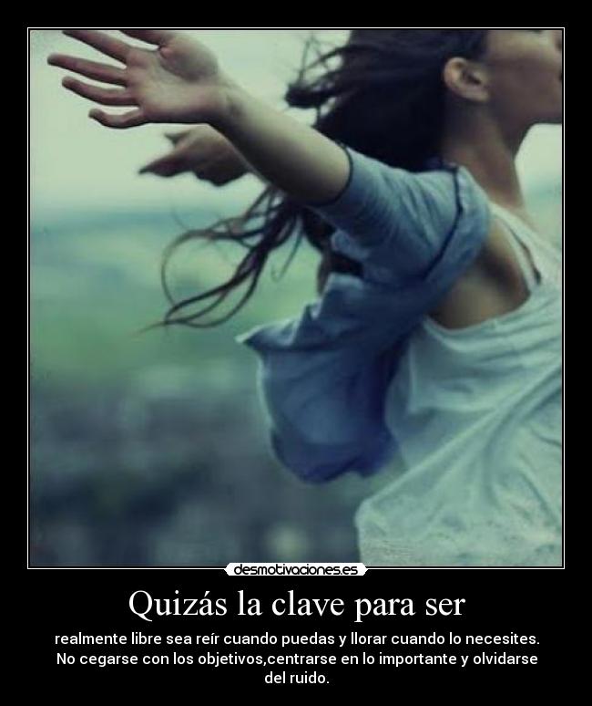 Quizás la clave para ser - realmente libre sea reír cuando puedas y llorar cuando lo necesites.
No cegarse con los objetivos,centrarse en lo importante y olvidarse del ruido.