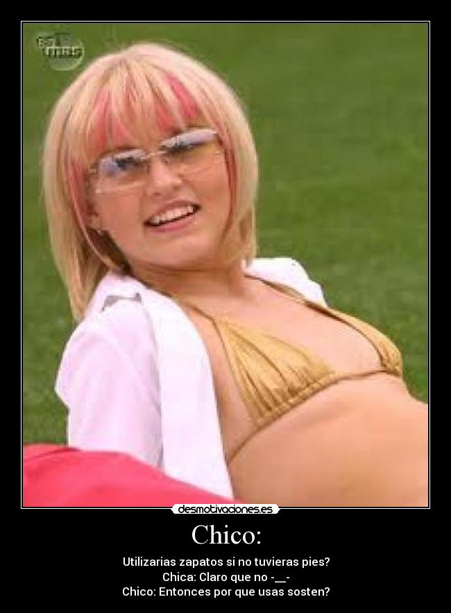 Chico: - Utilizarias zapatos si no tuvieras pies?
Chica: Claro que no -__-
Chico: Entonces por que usas sosten?