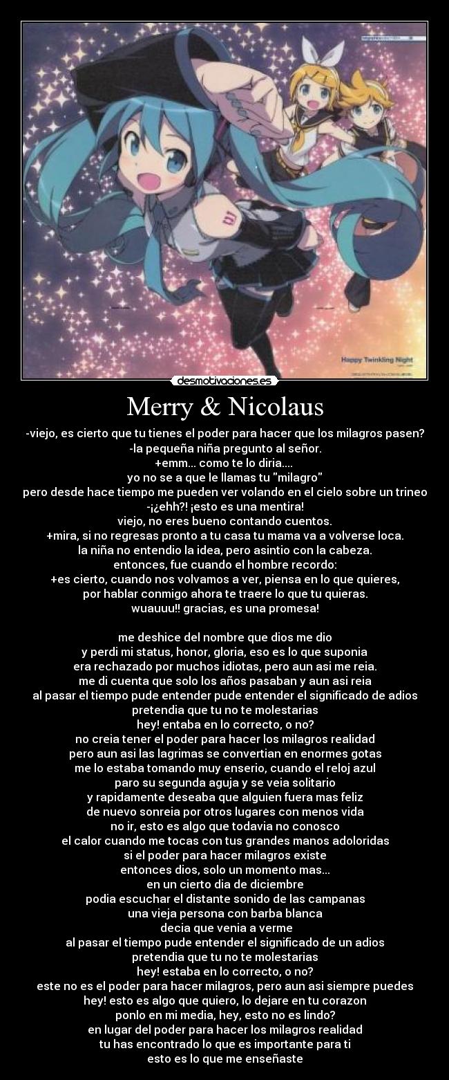 Merry & Nicolaus - -viejo, es cierto que tu tienes el poder para hacer que los milagros pasen?
-la pequeña niña pregunto al señor.
+emm... como te lo diria.... 
yo no se a que le llamas tu milagro
pero desde hace tiempo me pueden ver volando en el cielo sobre un trineo
-¡¿ehh?! ¡esto es una mentira!
viejo, no eres bueno contando cuentos.
+mira, si no regresas pronto a tu casa tu mama va a volverse loca.
la niña no entendio la idea, pero asintio con la cabeza.
entonces, fue cuando el hombre recordo:
+es cierto, cuando nos volvamos a ver, piensa en lo que quieres,
por hablar conmigo ahora te traere lo que tu quieras.
wuauuu!! gracias, es una promesa!

me deshice del nombre que dios me dio
y perdi mi status, honor, gloria, eso es lo que suponia
era rechazado por muchos idiotas, pero aun asi me reia.
me di cuenta que solo los años pasaban y aun asi reia
al pasar el tiempo pude entender pude entender el significado de adios
pretendia que tu no te molestarias
hey! entaba en lo correcto, o no?
no creia tener el poder para hacer los milagros realidad
pero aun asi las lagrimas se convertian en enormes gotas
me lo estaba tomando muy enserio, cuando el reloj azul
paro su segunda aguja y se veia solitario
y rapidamente deseaba que alguien fuera mas feliz
de nuevo sonreia por otros lugares con menos vida
no ir, esto es algo que todavia no conosco
el calor cuando me tocas con tus grandes manos adoloridas
si el poder para hacer milagros existe
entonces dios, solo un momento mas...
en un cierto dia de diciembre
podia escuchar el distante sonido de las campanas
una vieja persona con barba blanca
 decia que venia a verme
al pasar el tiempo pude entender el significado de un adios
pretendia que tu no te molestarias
hey! estaba en lo correcto, o no?
este no es el poder para hacer milagros, pero aun asi siempre puedes
hey! esto es algo que quiero, lo dejare en tu corazon
ponlo en mi media, hey, esto no es lindo?
en lugar del poder para hacer los milagros realidad
tu has encontrado lo que es importante para ti
esto es lo que me enseñaste