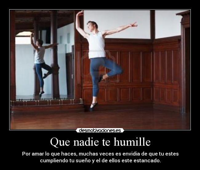 Que nadie te humille - Por amar lo que haces, muchas veces es envidia de que tu estes
cumpliendo tu sueño y el de ellos este estancado.