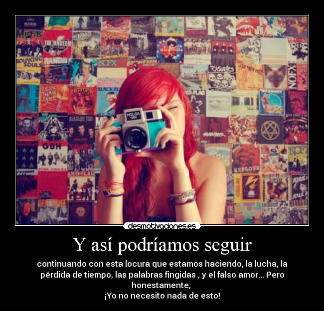 Y así podríamos seguir - continuando con esta locura que estamos haciendo, la lucha, la
pérdida de tiempo, las palabras fingidas , y el falso amor... Pero
honestamente,
¡Yo no necesito nada de esto!