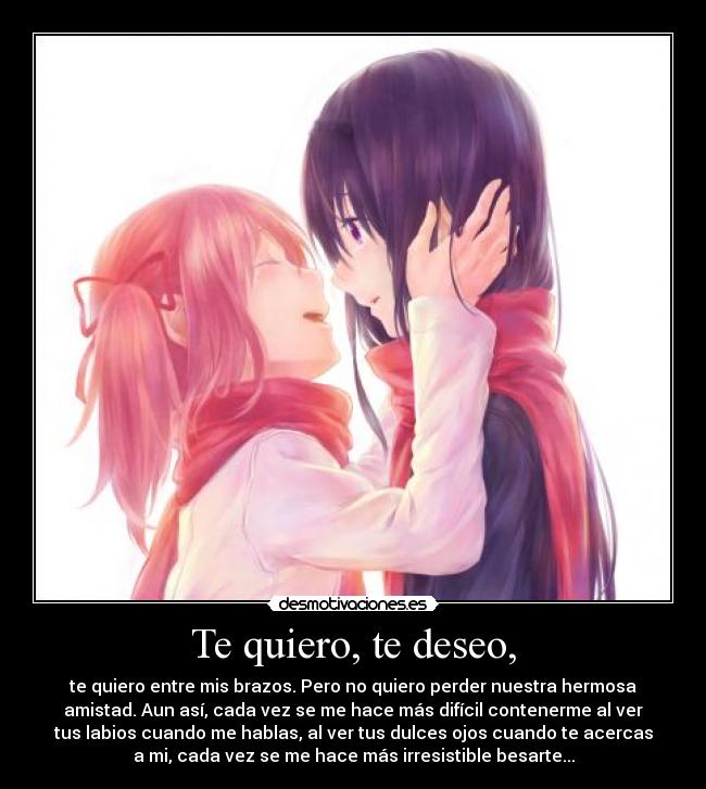 Te quiero, te deseo, - te quiero entre mis brazos. Pero no quiero perder nuestra hermosa
amistad. Aun así, cada vez se me hace más difícil contenerme al ver
tus labios cuando me hablas, al ver tus dulces ojos cuando te acercas
a mi, cada vez se me hace más irresistible besarte...