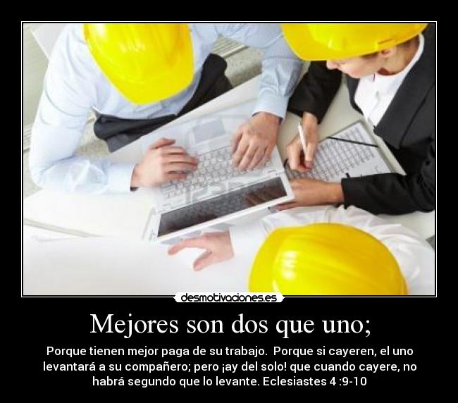 Mejores son dos que uno; - Porque tienen mejor paga de su trabajo.  Porque si cayeren, el uno
levantará a su compañero; pero ¡ay del solo! que cuando cayere, no
habrá segundo que lo levante. Eclesiastes 4 :9-10