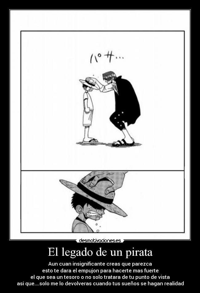 El legado de un pirata - Aun cuan insignificante creas que parezca
esto te dara el empujon para hacerte mas fuerte
el que sea un tesoro o no solo tratara de tu punto de vista
asi que....solo me lo devolveras cuando tus sueños se hagan realidad