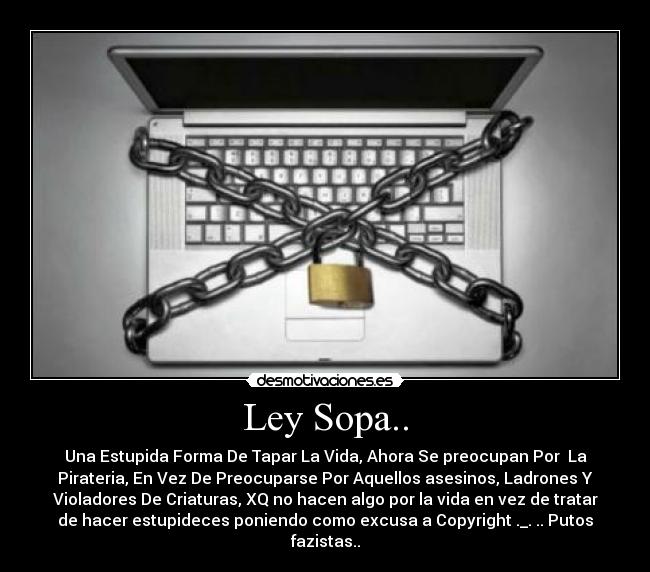 Ley Sopa.. - Una Estupida Forma De Tapar La Vida, Ahora Se preocupan Por La
Pirateria, En Vez De Preocuparse Por Aquellos asesinos, Ladrones Y
Violadores De Criaturas, XQ no hacen algo por la vida en vez de tratar
de hacer estupideces poniendo como excusa a Copyright ._. .. Putos
fazistas..