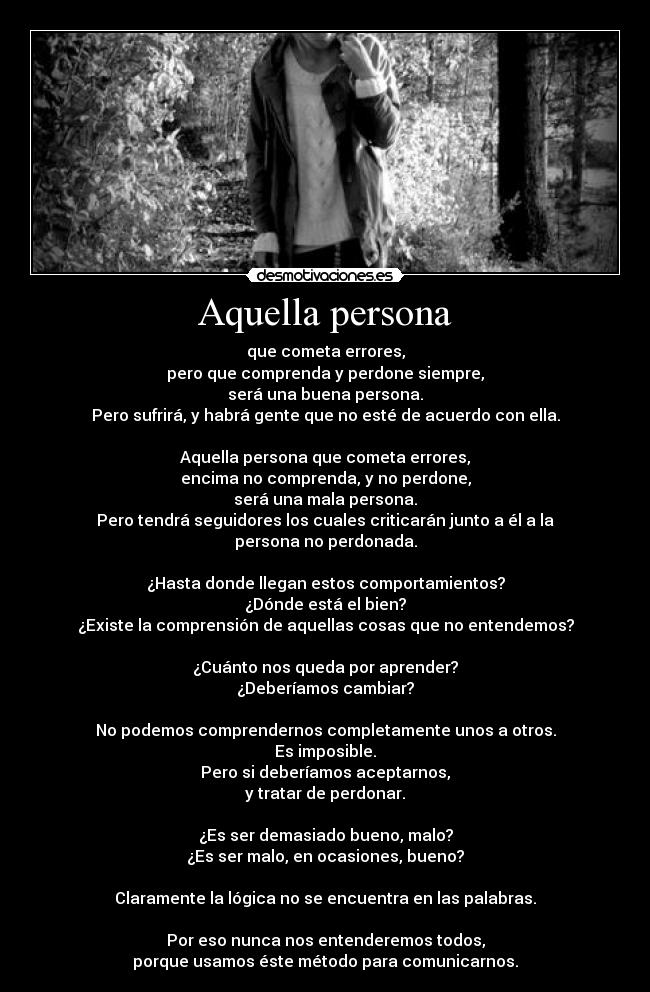Aquella persona - que cometa errores,
pero que comprenda y perdone siempre,
será una buena persona.
Pero sufrirá, y habrá gente que no esté de acuerdo con ella.
Aquella persona que cometa errores,
encima no comprenda, y no perdone,
será una mala persona.
Pero tendrá seguidores los cuales criticarán junto a él a la persona no perdonada.
¿Hasta donde llegan estos comportamientos?
¿Dónde está el bien?
¿Existe la comprensión de aquellas cosas que no entendemos?
¿Cuánto nos queda por aprender?
¿Deberíamos cambiar?
No podemos comprendernos completamente unos a otros.
Es imposible.
Pero si deberíamos aceptarnos,
y tratar de perdonar.
¿Es ser demasiado bueno, malo?
¿Es ser malo, en ocasiones, bueno?
Claramente la lógica no se encuentra en las palabras.
Por eso nunca nos entenderemos todos,
porque usamos éste método para comunicarnos.