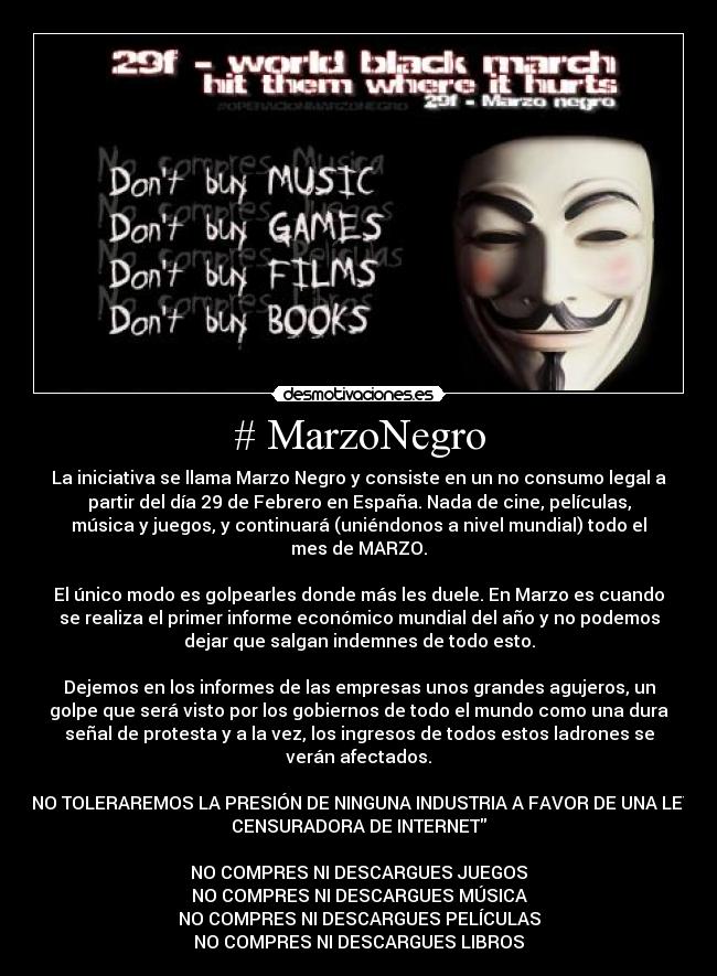 # MarzoNegro - La iniciativa se llama Marzo Negro y consiste en un no consumo legal a
partir del día 29 de Febrero en España. Nada de cine, películas,
música y juegos, y continuará (uniéndonos a nivel mundial) todo el
mes de MARZO.
El único modo es golpearles donde más les duele. En Marzo es cuando
se realiza el primer informe económico mundial del año y no podemos
dejar que salgan indemnes de todo esto.
Dejemos en los informes de las empresas unos grandes agujeros, un
golpe que será visto por los gobiernos de todo el mundo como una dura
señal de protesta y a la vez, los ingresos de todos estos ladrones se
verán afectados.
NO TOLERAREMOS LA PRESIÓN DE NINGUNA INDUSTRIA A FAVOR DE UNA LEY
CENSURADORA DE INTERNET
NO COMPRES NI DESCARGUES JUEGOS
NO COMPRES NI DESCARGUES MÚSICA
NO COMPRES NI DESCARGUES PELÍCULAS
NO COMPRES NI DESCARGUES LIBROS