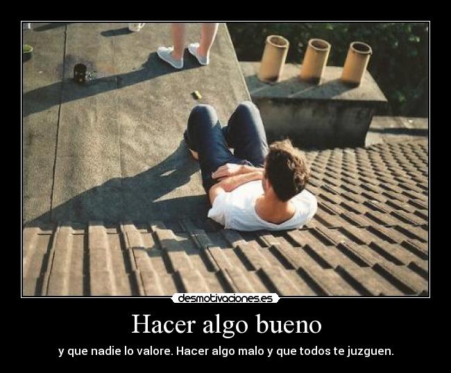 Hacer algo bueno - y que nadie lo valore. Hacer algo malo y que todos te juzguen.