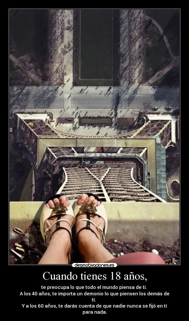 Cuando tienes 18 años, - te preocupa lo que todo el mundo piensa de tí. 
A los 40 años, te importa un demonio lo que piensen los demás de tí. 
Y a los 60 años, te darás cuenta de que nadie nunca se fijó en tí para nada.