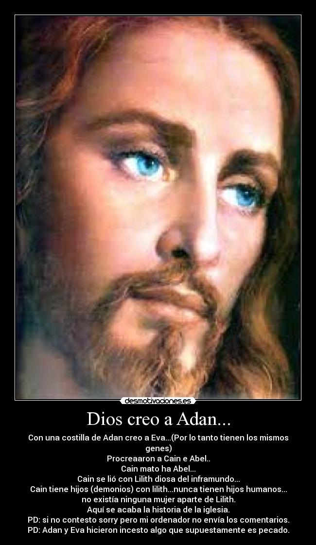 Dios creo a Adan... - Con una costilla de Adan creo a Eva...(Por lo tanto tienen los mismos genes)
Procreaaron a Cain e Abel..
Cain mato ha Abel...
Cain se lió con Lilith diosa del inframundo...
Cain tiene hijos (demonios) con lilith...nunca tienen hijos humanos...
no existía ninguna mujer aparte de Lilith.
Aquí se acaba la historia de la iglesia.
PD: si no contesto sorry pero mi ordenador no envía los comentarios.
PD: Adan y Eva hicieron incesto algo que supuestamente es pecado.