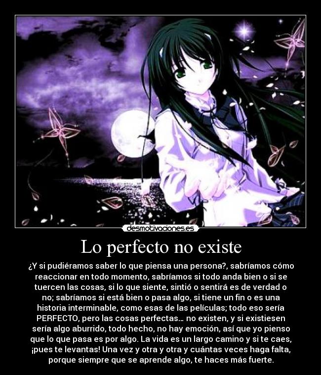 Lo perfecto no existe - ¿Y si pudiéramos saber lo que piensa una persona?, sabríamos cómo
reaccionar en todo momento, sabríamos si todo anda bien o si se
tuercen las cosas, si lo que siente, sintió o sentirá es de verdad o
no; sabríamos si está bien o pasa algo, si tiene un fin o es una
historia interminable, como esas de las películas; todo eso sería
PERFECTO, pero las cosas perfectas… no existen, y si existiesen
sería algo aburrido, todo hecho, no hay emoción, así que yo pienso
que lo que pasa es por algo. La vida es un largo camino y si te caes,
¡pues te levantas! Una vez y otra y otra y cuántas veces haga falta,
porque siempre que se aprende algo, te haces más fuerte.