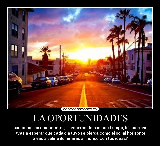 LA OPORTUNIDADES - son como los amaneceres, si esperas demasiado tiempo, los pierdes.
¿Vas a esperar que cada día tuyo se pierda como el sol al horizonte
o vas a salir e iluminarás al mundo con tus ideas?