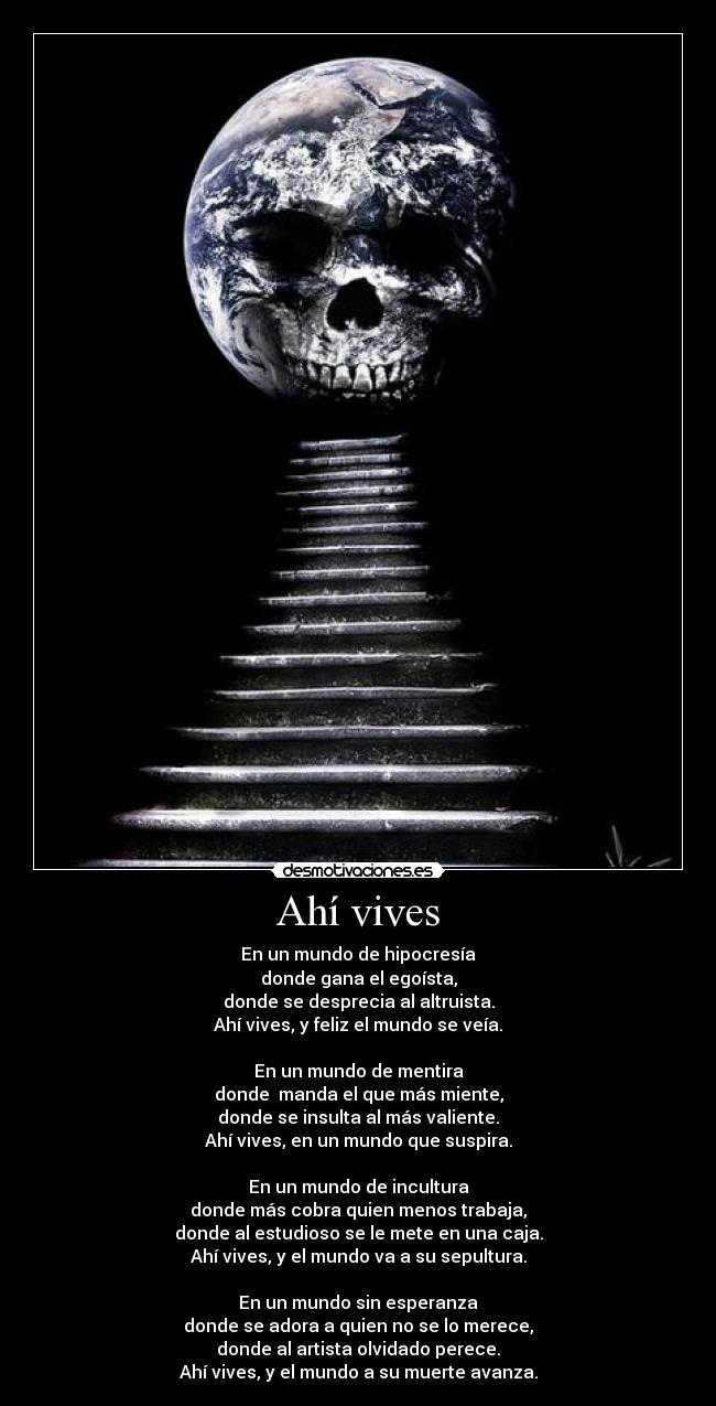 Ahà vives - En un mundo de hipocresÃa
donde gana el egoÃsta,
donde se desprecia al altruista.
Ahà vives, y feliz el mundo se veÃa.
En un mundo de mentira
donde manda el que más miente,
donde se insulta al más valiente.
Ahà vives, en un mundo que suspira.
En un mundo de incultura
donde más cobra quien menos trabaja,
donde al estudioso se le mete en una caja.
Ahà vives, y el mundo va a su sepultura.
En un mundo sin esperanza
donde se adora a quien no se lo merece,
donde al artista olvidado perece.
Ahà vives, y el mundo a su muerte avanza.