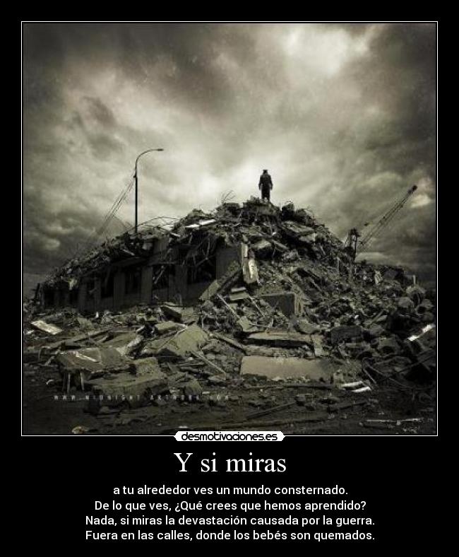 Y si miras - a tu alrededor ves un mundo consternado.
De lo que ves, ¿Qué crees que hemos aprendido?
Nada, si miras la devastación causada por la guerra.
Fuera en las calles, donde los bebés son quemados.