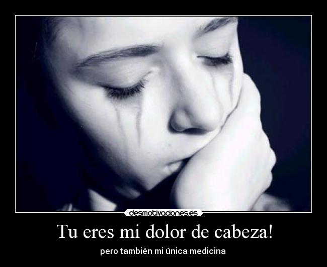 Tu eres mi dolor de cabeza! - pero también mi única medicina