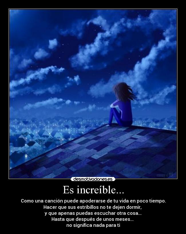 Es increíble... - Como una canción puede apoderarse de tu vida en poco tiempo.
Hacer que sus estribillos no te dejen dormir,
y que apenas puedas escuchar otra cosa...
Hasta que después de unos meses...
no significa nada para ti