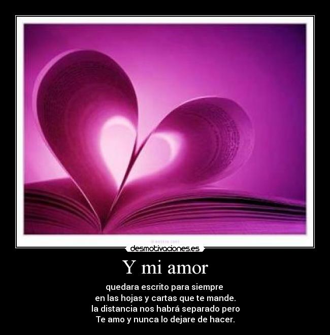 Y mi amor - quedara escrito para siempre 
en las hojas y cartas que te mande.
la distancia nos habrá separado pero
Te amo y nunca lo dejare de hacer.