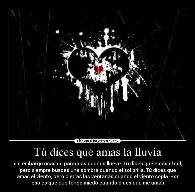 Tú dices que amas la lluvia - sin embargo usas un paraguas cuando llueve. Tú dices que amas el sol,
pero siempre buscas una sombra cuando el sol brilla. Tú dices que
amas el viento, pero cierras las ventanas cuando el viento sopla. Por
eso es que que tengo miedo cuando dices que me amas