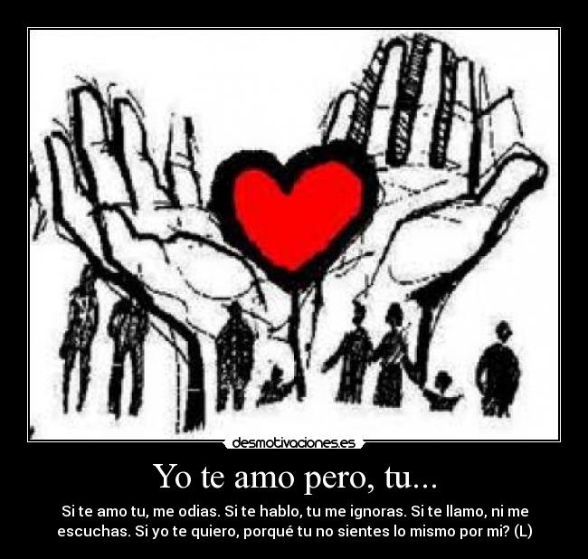 Yo te amo pero, tu... - Si te amo tu, me odias. Si te hablo, tu me ignoras. Si te llamo, ni me
escuchas. Si yo te quiero, porqué tu no sientes lo mismo por mi? (L)