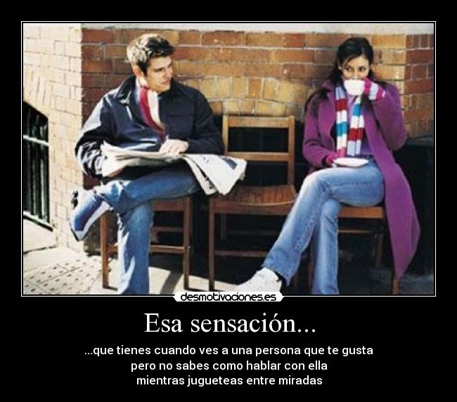 Esa sensación... - ...que tienes cuando ves a una persona que te gusta
pero no sabes como hablar con ella
mientras jugueteas entre miradas