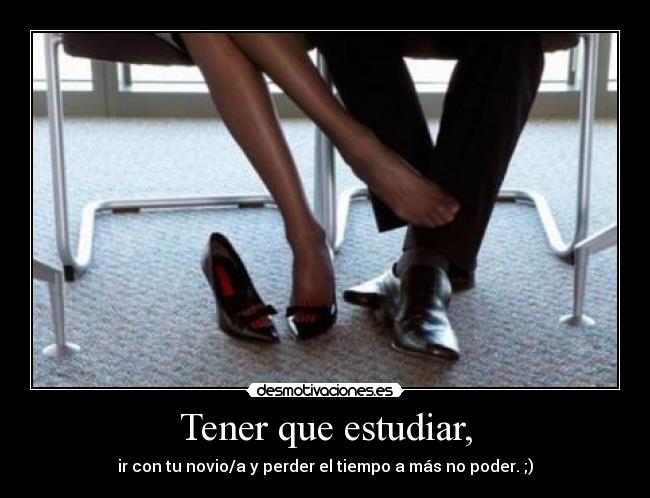 Tener que estudiar, - ir con tu novio/a y perder el tiempo a más no poder. ;)