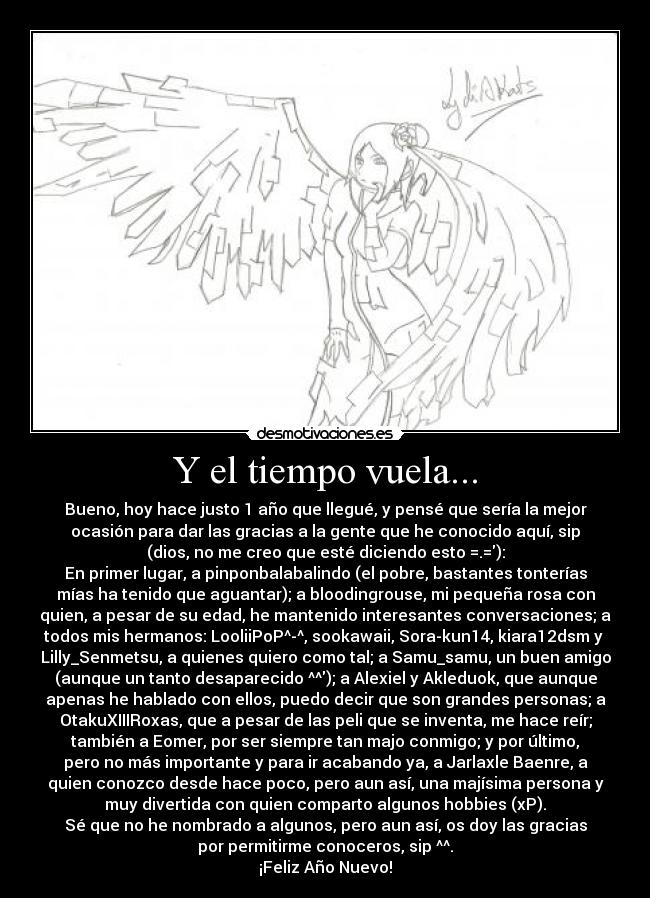 Y el tiempo vuela... - Bueno, hoy hace justo 1 año que llegué, y pensé que sería la mejor
ocasión para dar las gracias a la gente que he conocido aquí, sip
(dios, no me creo que esté diciendo esto =.=):
En primer lugar, a pinponbalabalindo (el pobre, bastantes tonterías
mías ha tenido que aguantar); a bloodingrouse, mi pequeña rosa con
quien, a pesar de su edad, he mantenido interesantes conversaciones; a
todos mis hermanos: LooliiPoP^-^, sookawaii, Sora-kun14, kiara12dsm y 
Lilly_Senmetsu, a quienes quiero como tal; a Samu_samu, un buen amigo
(aunque un tanto desaparecido ^^); a Alexiel y Akleduok, que aunque
apenas he hablado con ellos, puedo decir que son grandes personas; a
OtakuXIIIRoxas, que a pesar de las peli que se inventa, me hace reír;
también a Eomer, por ser siempre tan majo conmigo; y por último,
pero no más importante y para ir acabando ya, a Jarlaxle Baenre, a
quien conozco desde hace poco, pero aun así, una majísima persona y
muy divertida con quien comparto algunos hobbies (xP).
Sé que no he nombrado a algunos, pero aun así, os doy las gracias
por permitirme conoceros, sip ^^.
¡Feliz Año Nuevo!