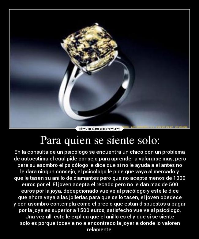 Para quien se siente solo: - En la consulta de un psicólogo se encuentra un chico con un problema
de autoestima el cual pide consejo para aprender a valorarse mas, pero
para su asombro el psicólogo le dice que si no le ayuda a el antes no
le dará ningún consejo, el psicólogo le pide que vaya al mercado y
que le tasen su anillo de diamantes pero que no acepte menos de 1000
euros por el. El joven acepta el recado pero no le dan mas de 500
euros por la joya, decepcionado vuelve al psicólogo y este le dice
que ahora vaya a las jollerias para que se lo tasen, el joven obedece
y con asombro contempla como el precio que estan dispuestos a pagar
por la joya es superior a 1500 euros, satisfecho vuelve al psicólogo.
Una vez alli este le explica que el anillo es el y que si se siente
solo es porque todavia no a encontrado la joyeria donde lo valoren
relamente.