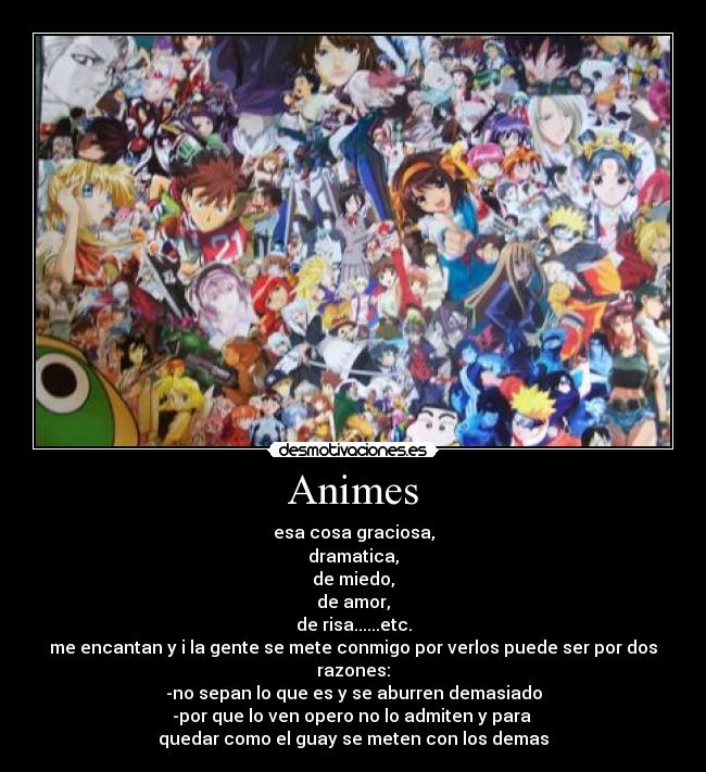 Animes - esa cosa graciosa,
dramatica,
de miedo,
de amor,
de risa......etc.
me encantan y i la gente se mete conmigo por verlos puede ser por dos razones:
-no sepan lo que es y se aburren demasiado
-por que lo ven opero no lo admiten y para
quedar como el guay se meten con los demas