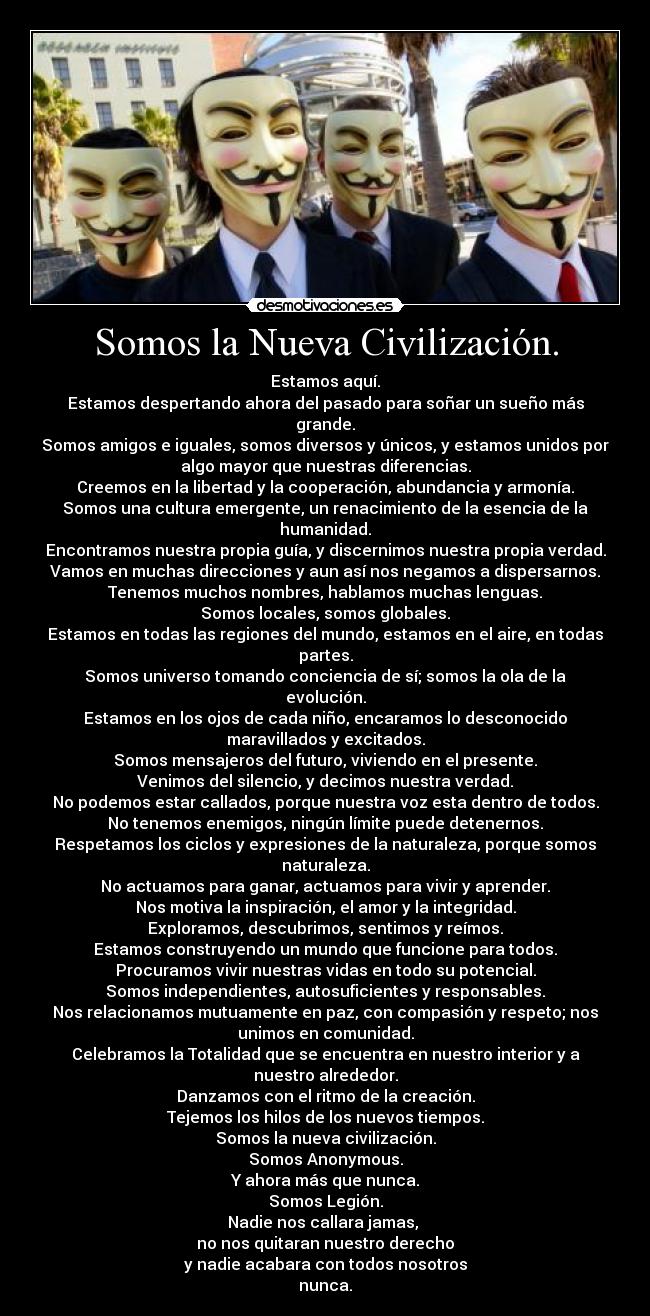 Somos la Nueva Civilización. - Estamos aquí.
Estamos despertando ahora del pasado para soñar un sueño más
grande.
Somos amigos e iguales, somos diversos y únicos, y estamos unidos por
algo mayor que nuestras diferencias.
Creemos en la libertad y la cooperación, abundancia y armonía.
Somos una cultura emergente, un renacimiento de la esencia de la
humanidad.
Encontramos nuestra propia guía, y discernimos nuestra propia verdad.
Vamos en muchas direcciones y aun así nos negamos a dispersarnos.
Tenemos muchos nombres, hablamos muchas lenguas.
Somos locales, somos globales.
Estamos en todas las regiones del mundo, estamos en el aire, en todas
partes.
Somos universo tomando conciencia de sí; somos la ola de la
evolución.
Estamos en los ojos de cada niño, encaramos lo desconocido
maravillados y excitados.
Somos mensajeros del futuro, viviendo en el presente.
Venimos del silencio, y decimos nuestra verdad.
No podemos estar callados, porque nuestra voz esta dentro de todos.
No tenemos enemigos, ningún límite puede detenernos.
Respetamos los ciclos y expresiones de la naturaleza, porque somos
naturaleza.
No actuamos para ganar, actuamos para vivir y aprender.
Nos motiva la inspiración, el amor y la integridad.
Exploramos, descubrimos, sentimos y reímos.
Estamos construyendo un mundo que funcione para todos.
Procuramos vivir nuestras vidas en todo su potencial.
Somos independientes, autosuficientes y responsables.
Nos relacionamos mutuamente en paz, con compasión y respeto; nos
unimos en comunidad.
Celebramos la Totalidad que se encuentra en nuestro interior y a
nuestro alrededor.
Danzamos con el ritmo de la creación.
Tejemos los hilos de los nuevos tiempos.
Somos la nueva civilización.
Somos Anonymous.
Y ahora más que nunca.
Somos Legión.
Nadie nos callara jamas,
no nos quitaran nuestro derecho
y nadie acabara con todos nosotros
nunca.