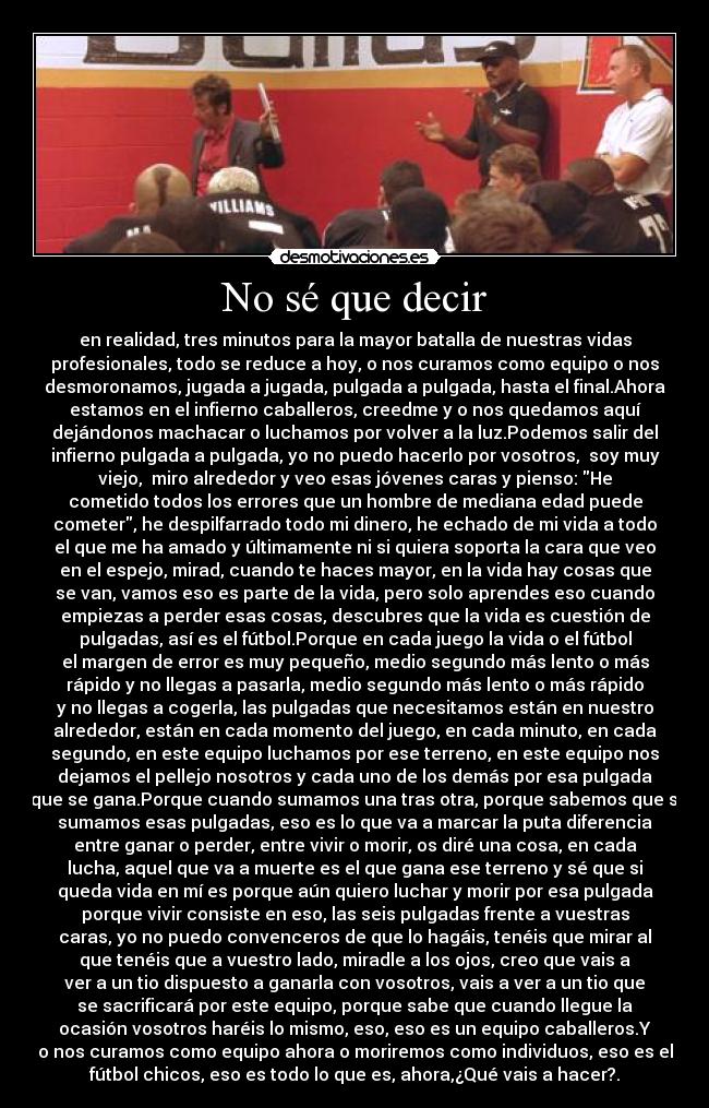 No sé que decir - en realidad, tres minutos para la mayor batalla de nuestras vidas
profesionales, todo se reduce a hoy, o nos curamos como equipo o nos
desmoronamos, jugada a jugada, pulgada a pulgada, hasta el final.Ahora
estamos en el infierno caballeros, creedme y o nos quedamos aquí
dejándonos machacar o luchamos por volver a la luz.Podemos salir del
infierno pulgada a pulgada, yo no puedo hacerlo por vosotros, soy muy
viejo, miro alrededor y veo esas jóvenes caras y pienso: He
cometido todos los errores que un hombre de mediana edad puede
cometer, he despilfarrado todo mi dinero, he echado de mi vida a todo
el que me ha amado y últimamente ni si quiera soporta la cara que veo
en el espejo, mirad, cuando te haces mayor, en la vida hay cosas que
se van, vamos eso es parte de la vida, pero solo aprendes eso cuando
empiezas a perder esas cosas, descubres que la vida es cuestión de
pulgadas, así es el fútbol.Porque en cada juego la vida o el fútbol
el margen de error es muy pequeño, medio segundo más lento o más
rápido y no llegas a pasarla, medio segundo más lento o más rápido
y no llegas a cogerla, las pulgadas que necesitamos están en nuestro
alrededor, están en cada momento del juego, en cada minuto, en cada
segundo, en este equipo luchamos por ese terreno, en este equipo nos
dejamos el pellejo nosotros y cada uno de los demás por esa pulgada
que se gana.Porque cuando sumamos una tras otra, porque sabemos que si
sumamos esas pulgadas, eso es lo que va a marcar la puta diferencia
entre ganar o perder, entre vivir o morir, os diré una cosa, en cada
lucha, aquel que va a muerte es el que gana ese terreno y sé que si
queda vida en mí es porque aún quiero luchar y morir por esa pulgada
porque vivir consiste en eso, las seis pulgadas frente a vuestras
caras, yo no puedo convenceros de que lo hagáis, tenéis que mirar al
que tenéis que a vuestro lado, miradle a los ojos, creo que vais a
ver a un tio dispuesto a ganarla con vosotros, vais a ver a un tio que
se sacrificará por este equipo, porque sabe que cuando llegue la
ocasión vosotros haréis lo mismo, eso, eso es un equipo caballeros.Y
o nos curamos como equipo ahora o moriremos como individuos, eso es el
fútbol chicos, eso es todo lo que es, ahora,¿Qué vais a hacer?.