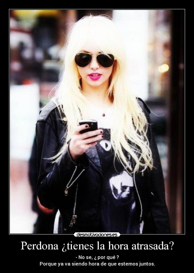 Perdona ¿tienes la hora atrasada? - - No se, ¿ por qué ?
Porque ya va siendo hora de que estemos juntos.