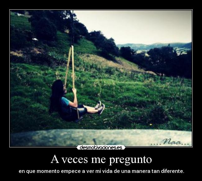 A veces me pregunto - en que momento empece a ver mi vida de una manera tan diferente.