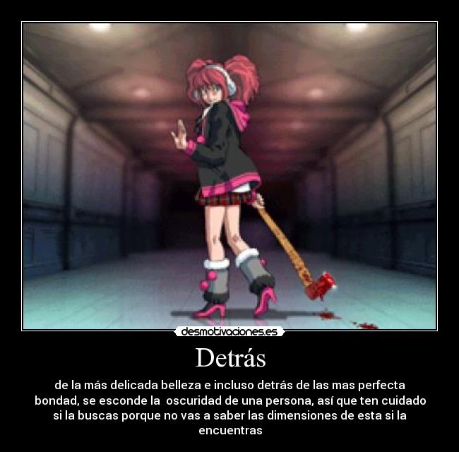 Detrás - de la más delicada belleza e incluso detrás de las mas perfecta
bondad, se esconde la  oscuridad de una persona, así que ten cuidado
si la buscas porque no vas a saber las dimensiones de esta si la
encuentras