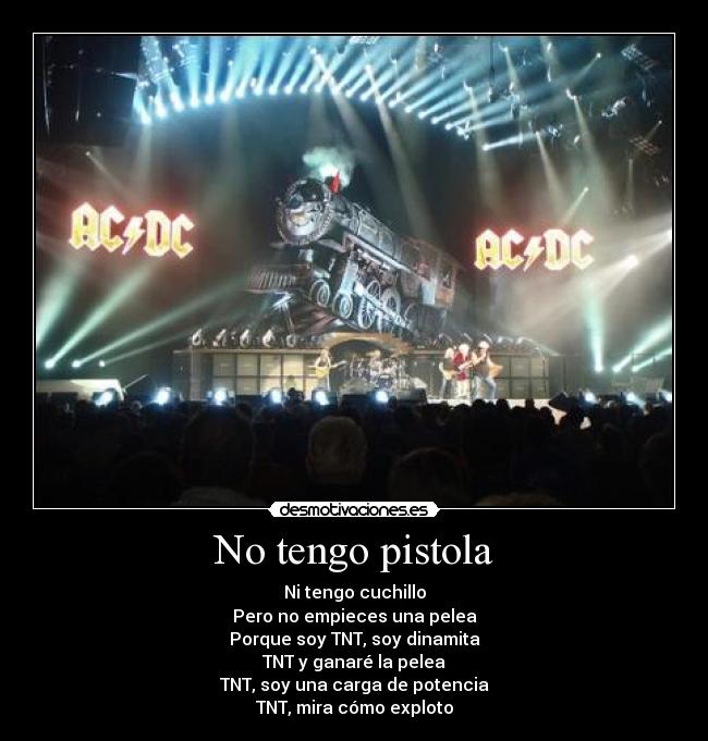 No tengo pistola - Ni tengo cuchillo
Pero no empieces una pelea
Porque soy TNT, soy dinamita
TNT y ganaré la pelea
TNT, soy una carga de potencia
TNT, mira cómo exploto