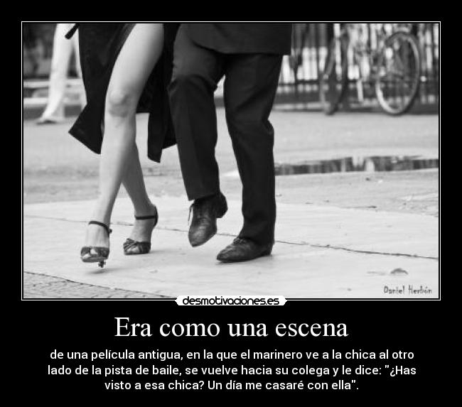 Era como una escena - de una película antigua, en la que el marinero ve a la chica al otro
lado de la pista de baile, se vuelve hacia su colega y le dice: ¿Has
visto a esa chica? Un día me casaré con ella.