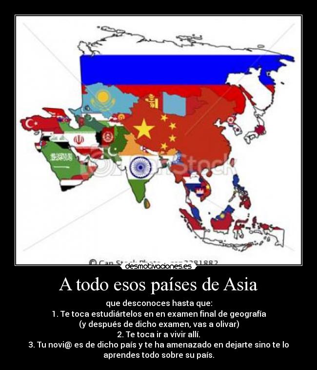 A todo esos países de Asia - que desconoces hasta que:
1. Te toca estudiártelos en en examen final de geografía
(y después de dicho examen, vas a olivar)
2. Te toca ir a vivir allí.
3. Tu novi@ es de dicho país y te ha amenazado en dejarte sino te lo
aprendes todo sobre su país.