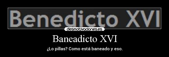 Baneadicto XVI - ¿Lo pillas? Como está baneado y eso.